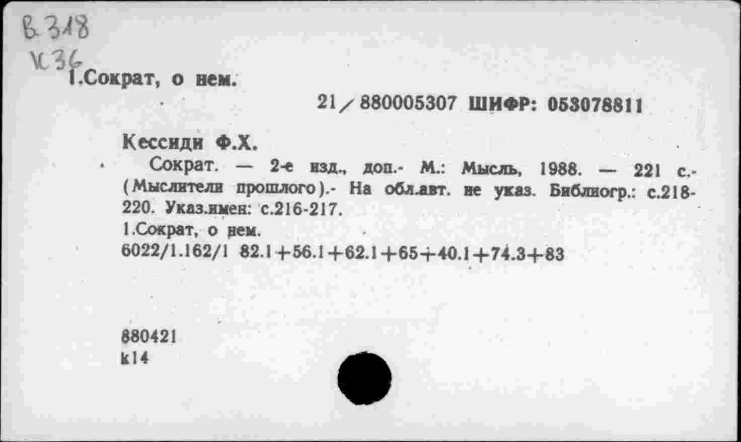 ﻿£3^
1.Сократ, о нем.
21/880005307 ШИФР: 053078811
Кессиди Ф.Х.
• Сократ. — 2-е изд., доп.- М.: Мысль, 1988. — 221 с.-(Мыслители прошлого).- На обллвт. не указ. Библиогр.: с.218-220. Указ.имен: с.216-217.
1.Сократ, о рем.
6022/1.162/1 82.14-56.14-62.14-654-40.14-74.34-83
880421